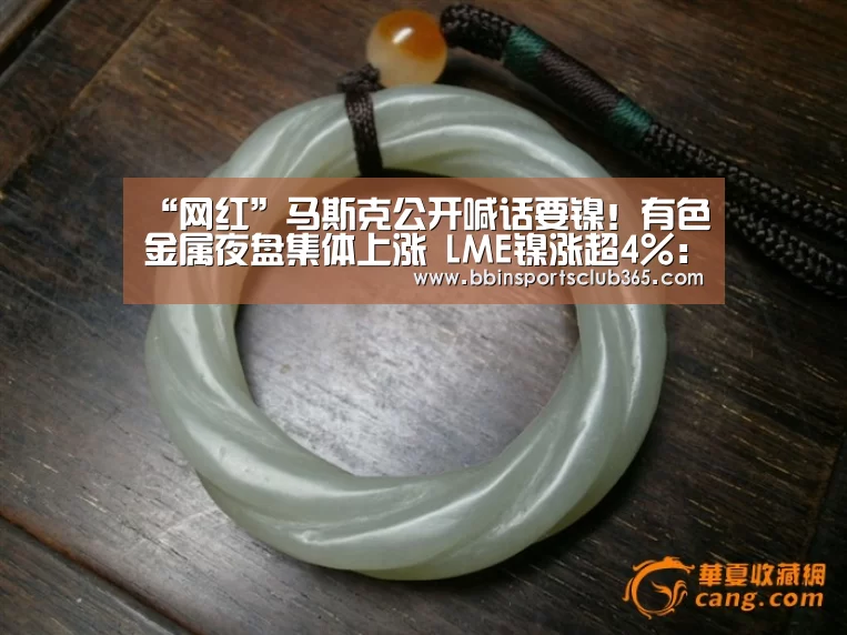 “网红”马斯克公开喊话要镍!有色金属夜盘集体上涨 LME镍涨超4%:BBIN直播(图4) BBIN入口